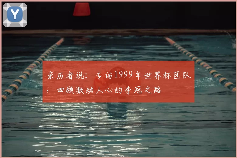亲历者说：专访1999年世界杯团队，回顾激动人心的夺冠之路