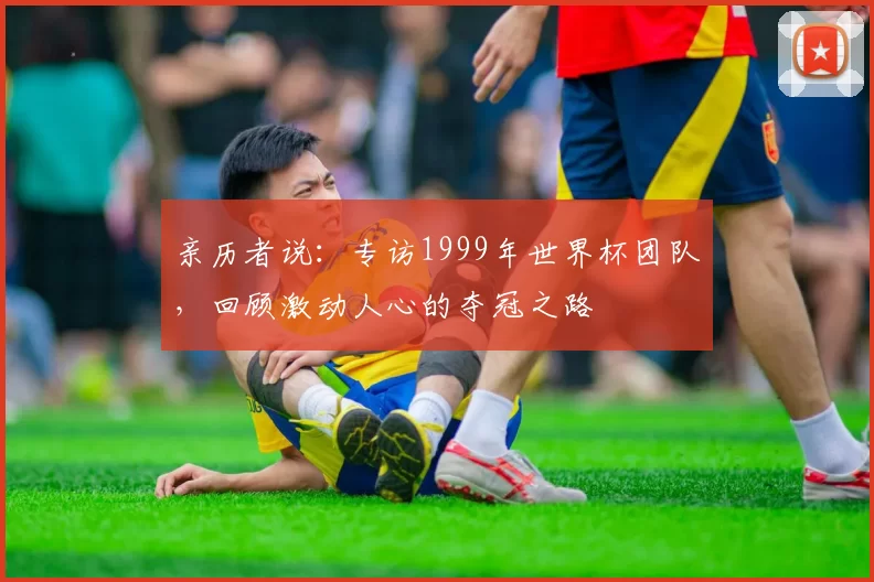 亲历者说:专访1999年世界杯团队,回顾激动人心的夺冠之路