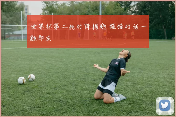 世界杯第二轮对阵揭晓 强强对话一触即发