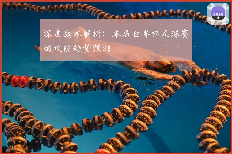 深度战术解析：本届世界杯足球赛的攻防趋势预测