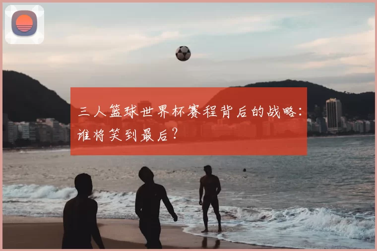 三人篮球世界杯赛程背后的战略：谁将笑到最后？