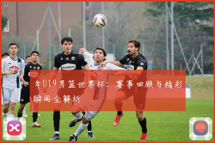 年U19男篮世界杯：赛事回顾与精彩瞬间全解析
