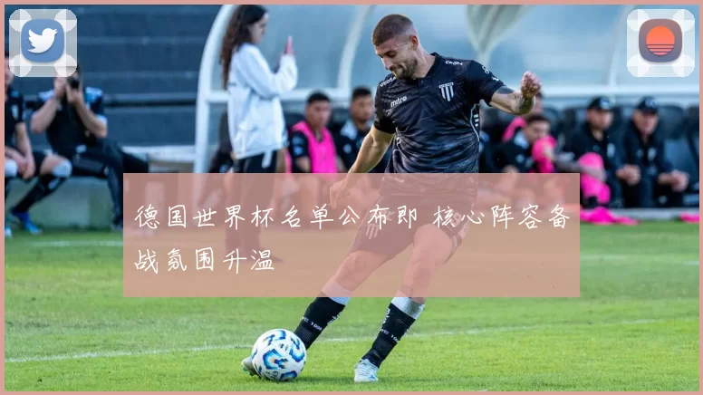 德国世界杯名单公布即 核心阵容备战氛围升温