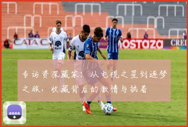 专访资深藏家：从电视之星到逐梦之旅，收藏背后的激情与执着