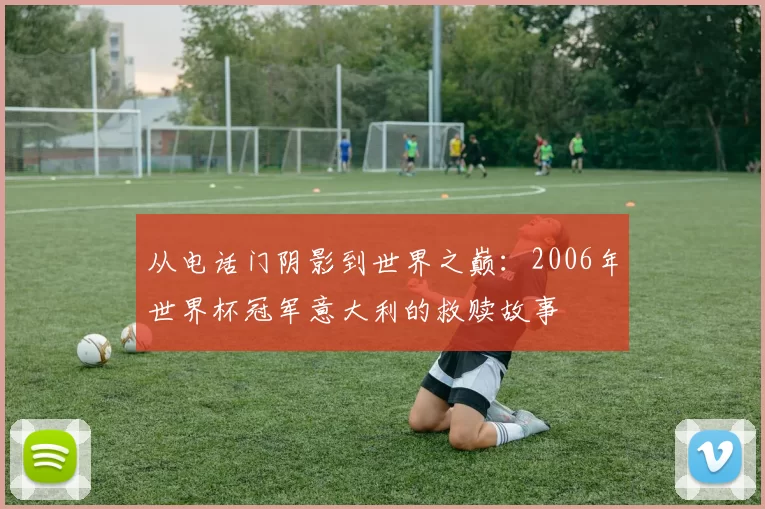 从电话门阴影到世界之巅：2006年世界杯冠军意大利的救赎故事
