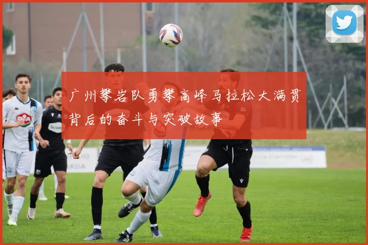 广州攀岩队勇攀高峰马拉松大满贯背后的奋斗与突破故事