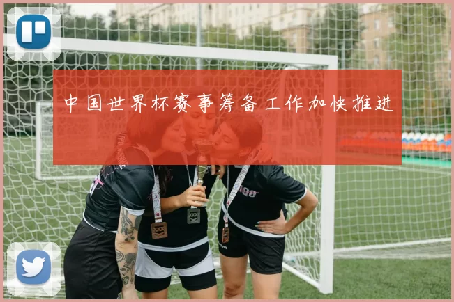 中国世界杯赛事筹备工作加快推进