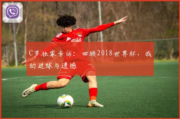 C罗独家专访：回顾2018世界杯，我的进球与遗憾