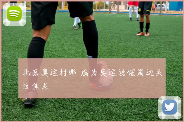 北京奥运村哪 成为奥运场馆周边关注焦点