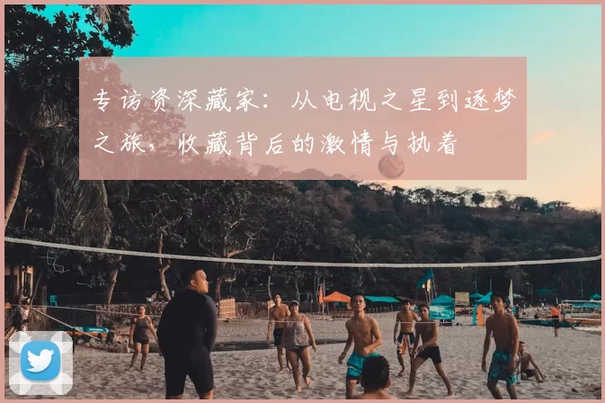 专访资深藏家:从电视之星到逐梦之旅,收藏背后的激情与执着