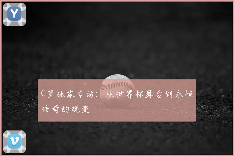 C罗独家专访：从世界杯舞台到永恒传奇的蜕变