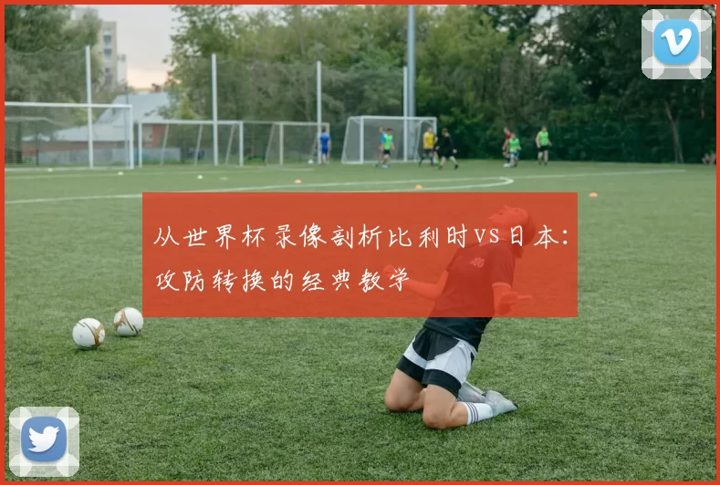 从世界杯录像剖析比利时vs日本：攻防转换的经典教学