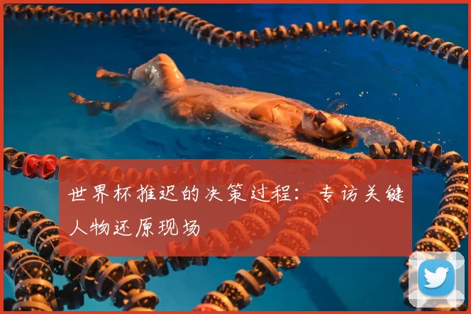 世界杯推迟的决策过程：专访关键人物还原现场