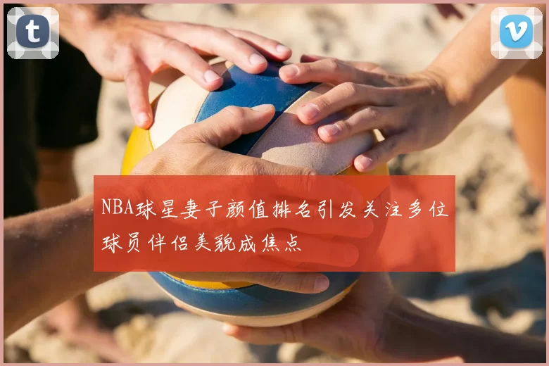NBA球星妻子颜值排名引发关注多位球员伴侣美貌成焦点