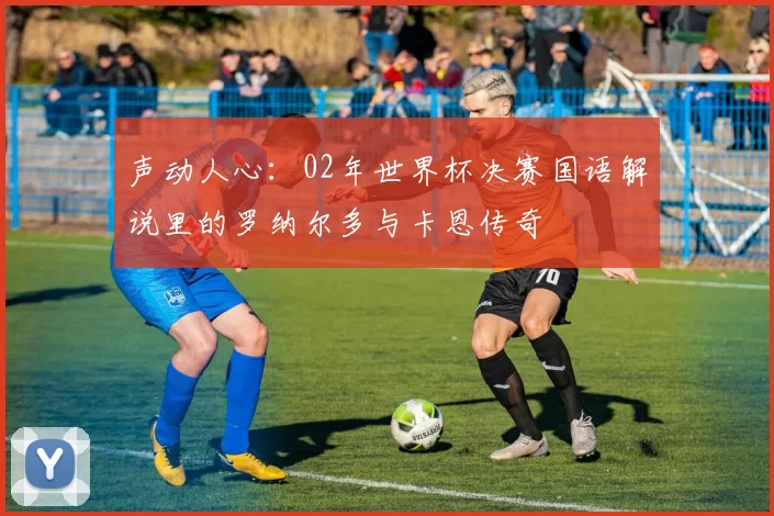 声动人心：02年世界杯决赛国语解说里的罗纳尔多与卡恩传奇