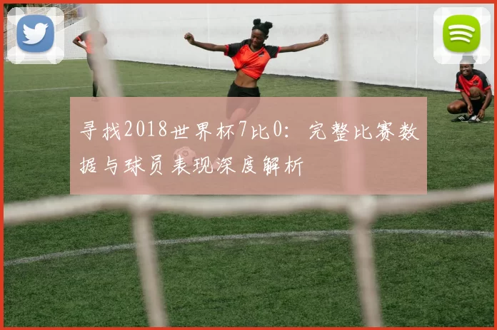 寻找2018世界杯7比0：完整比赛数据与球员表现深度解析