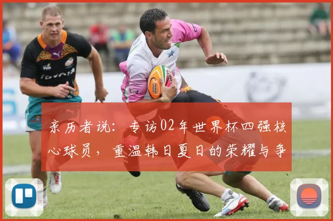 亲历者说：专访02年世界杯四强核心球员，重温韩日夏日的荣耀与争议
