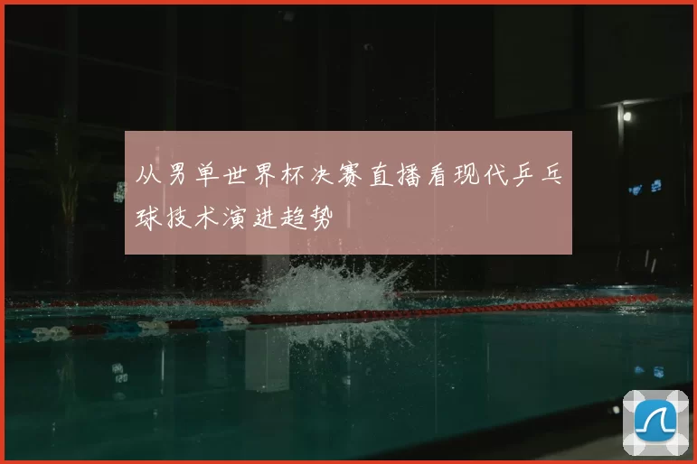 从男单世界杯决赛直播看现代乒乓球技术演进趋势