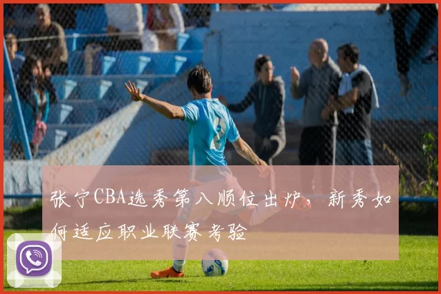 张宁CBA选秀第八顺位出炉，新秀如何适应职业联赛考验