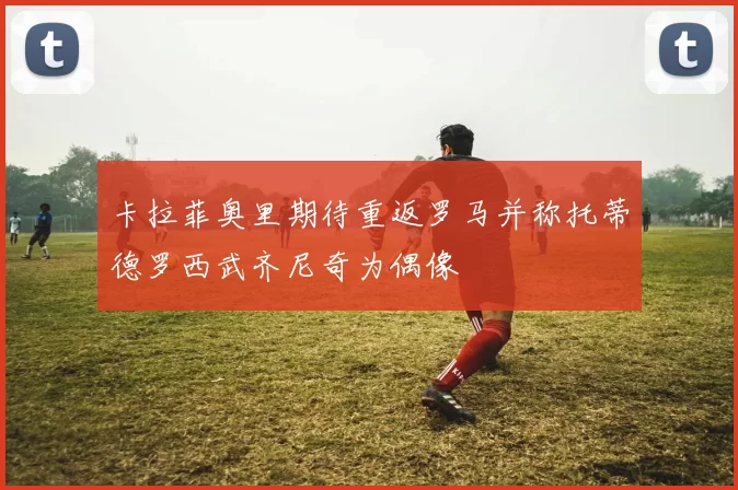 卡拉菲奥里期待重返罗马并称托蒂德罗西武齐尼奇为偶像
