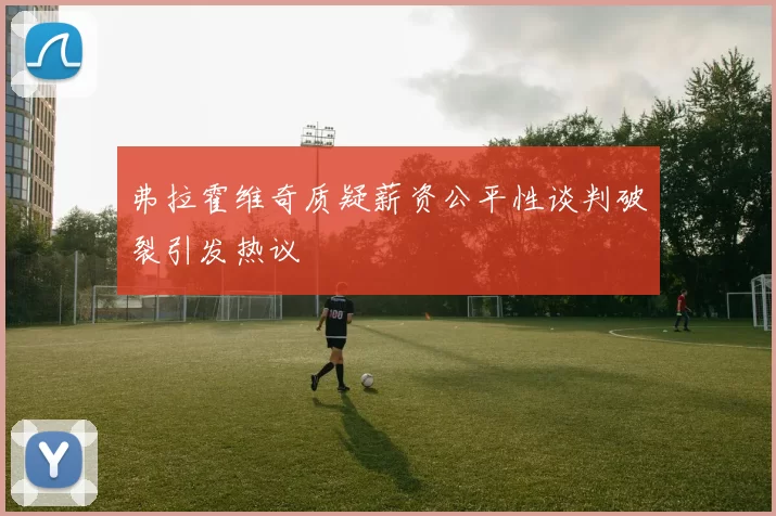 弗拉霍维奇质疑薪资公平性谈判破裂引发热议