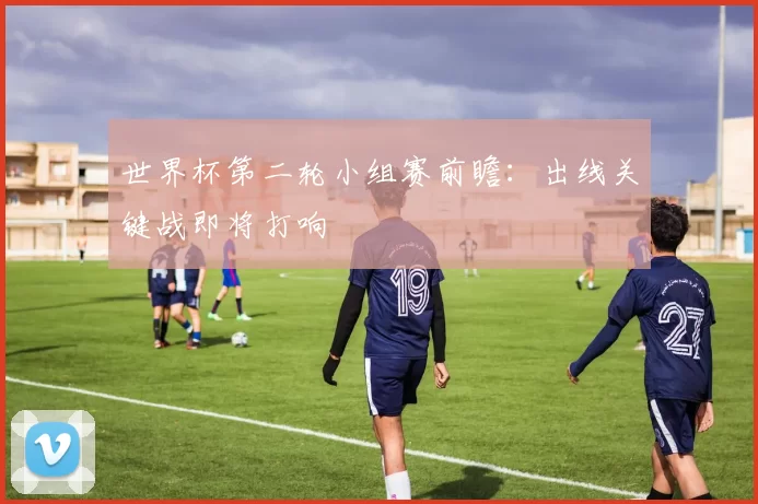 世界杯第二轮小组赛前瞻:出线关键战即将打响