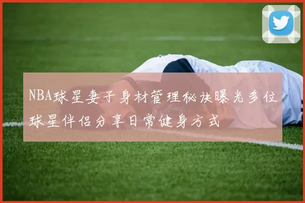 NBA球星妻子身材管理秘诀曝光多位球星伴侣分享日常健身方式