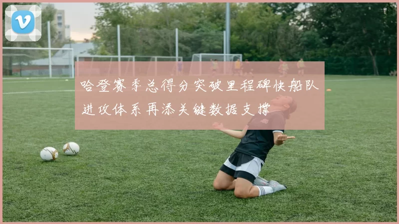 哈登赛季总得分突破里程碑快船队进攻体系再添关键数据支撑