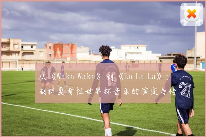 从《Waka Waka》到《La La La》：剖析夏奇拉世界杯音乐的演变与传承