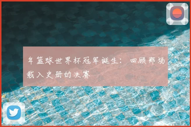 年篮球世界杯冠军诞生：回顾那场载入史册的决赛