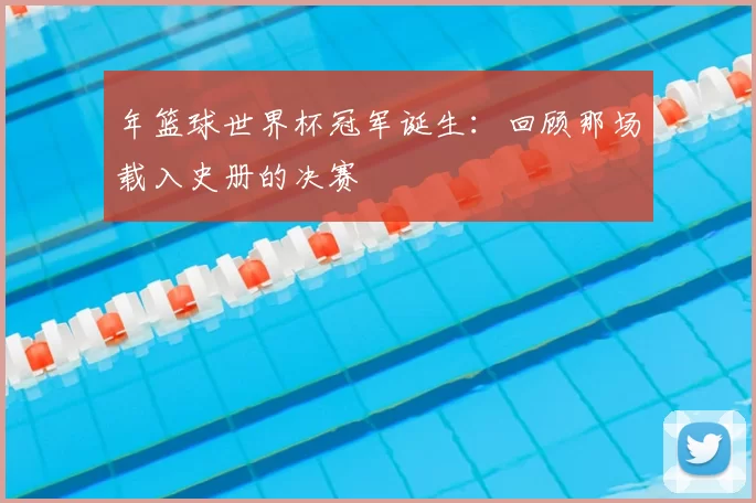 年篮球世界杯冠军诞生：回顾那场载入史册的决赛