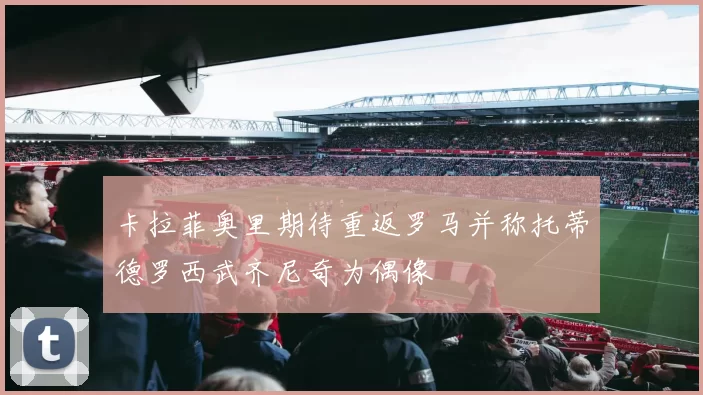 卡拉菲奥里期待重返罗马并称托蒂德罗西武齐尼奇为偶像