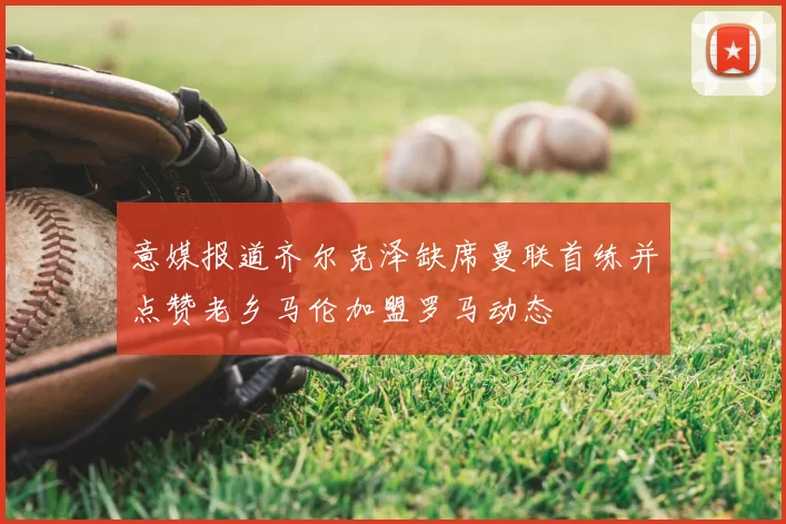 意媒报道齐尔克泽缺席曼联首练并点赞老乡马伦加盟罗马动态