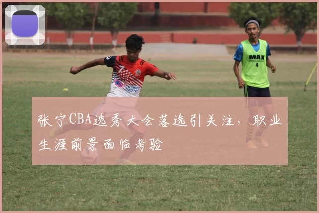 张宁CBA选秀大会落选引关注,职业生涯前景面临考验