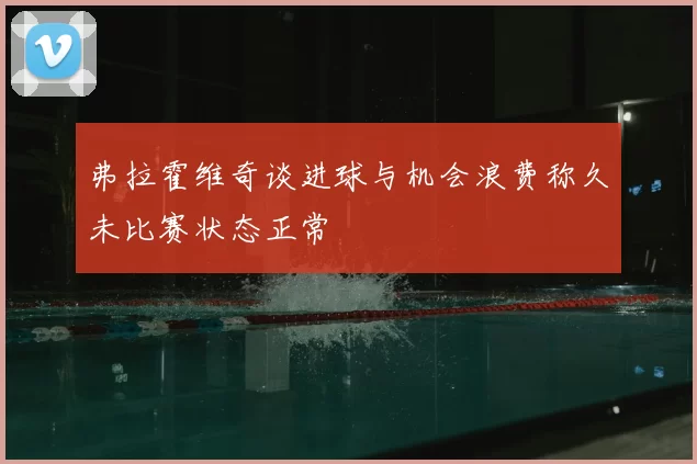 弗拉霍维奇谈进球与机会浪费称久未比赛状态正常