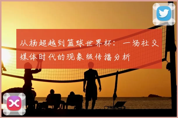 从杨超越到篮球世界杯：一场社交媒体时代的现象级传播分析
