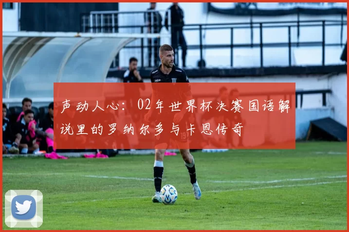 声动人心：02年世界杯决赛国语解说里的罗纳尔多与卡恩传奇
