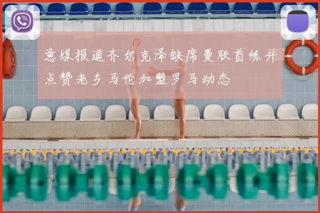 意媒报道齐尔克泽缺席曼联首练并点赞老乡马伦加盟罗马动态